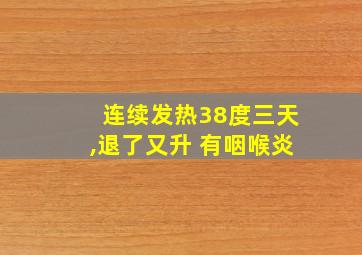 连续发热38度三天,退了又升 有咽喉炎